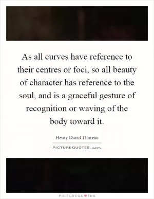 As all curves have reference to their centres or foci, so all beauty of character has reference to the soul, and is a graceful gesture of recognition or waving of the body toward it Picture Quote #1