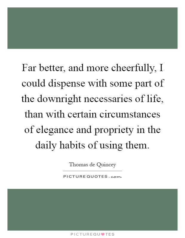 Far better, and more cheerfully, I could dispense with some part of the downright necessaries of life, than with certain circumstances of elegance and propriety in the daily habits of using them Picture Quote #1