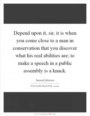 Depend upon it, sir, it is when you come close to a man in conservation that you discover what his real abilities are; to make a speech in a public assembly is a knack Picture Quote #1