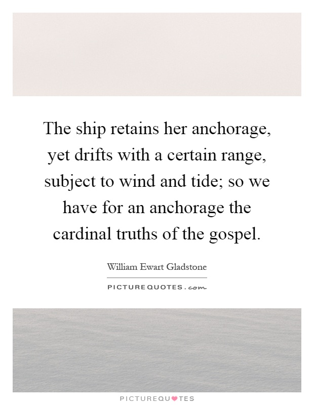 The ship retains her anchorage, yet drifts with a certain range, subject to wind and tide; so we have for an anchorage the cardinal truths of the gospel Picture Quote #1