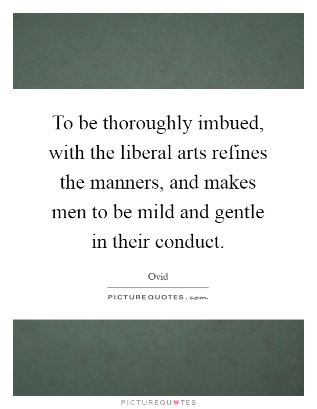 To be thoroughly imbued, with the liberal arts refines the manners, and makes men to be mild and gentle in their conduct Picture Quote #1