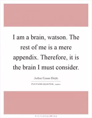 I am a brain, watson. The rest of me is a mere appendix. Therefore, it is the brain I must consider Picture Quote #1