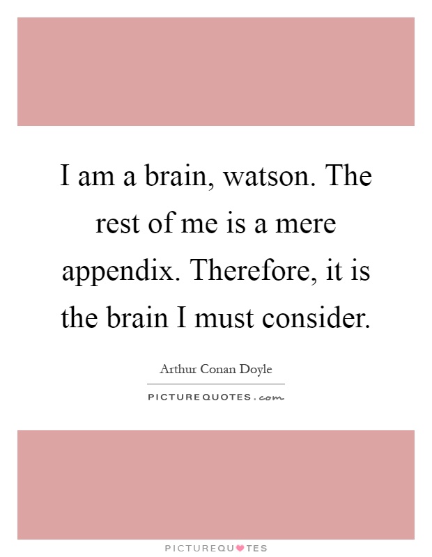 I am a brain, watson. The rest of me is a mere appendix. Therefore, it is the brain I must consider Picture Quote #1