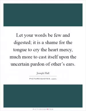 Let your words be few and digested; it is a shame for the tongue to cry the heart mercy, much more to cast itself upon the uncertain pardon of other’s ears Picture Quote #1