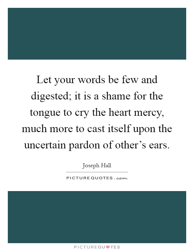 Let your words be few and digested; it is a shame for the tongue to cry the heart mercy, much more to cast itself upon the uncertain pardon of other's ears Picture Quote #1