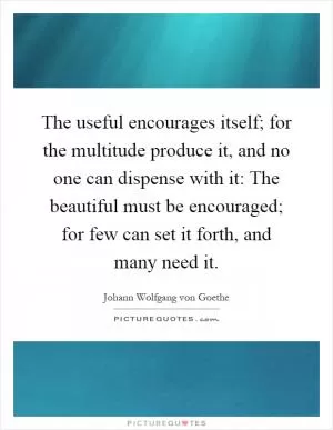 The useful encourages itself; for the multitude produce it, and no one can dispense with it: The beautiful must be encouraged; for few can set it forth, and many need it Picture Quote #1