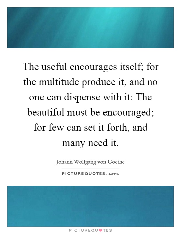 The useful encourages itself; for the multitude produce it, and no one can dispense with it: The beautiful must be encouraged; for few can set it forth, and many need it Picture Quote #1