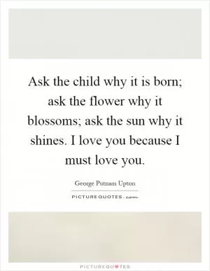 Ask the child why it is born; ask the flower why it blossoms; ask the sun why it shines. I love you because I must love you Picture Quote #1