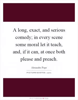 A long, exact, and serious comedy; in every scene some moral let it teach, and, if it can, at once both please and preach Picture Quote #1