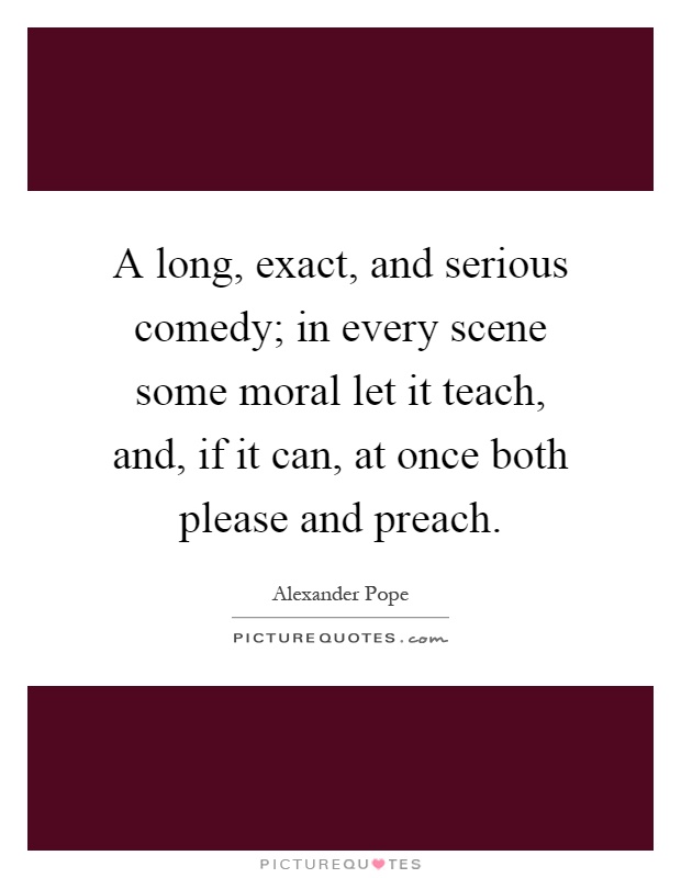 A long, exact, and serious comedy; in every scene some moral let it teach, and, if it can, at once both please and preach Picture Quote #1