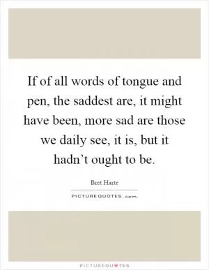 If of all words of tongue and pen, the saddest are, it might have been, more sad are those we daily see, it is, but it hadn’t ought to be Picture Quote #1