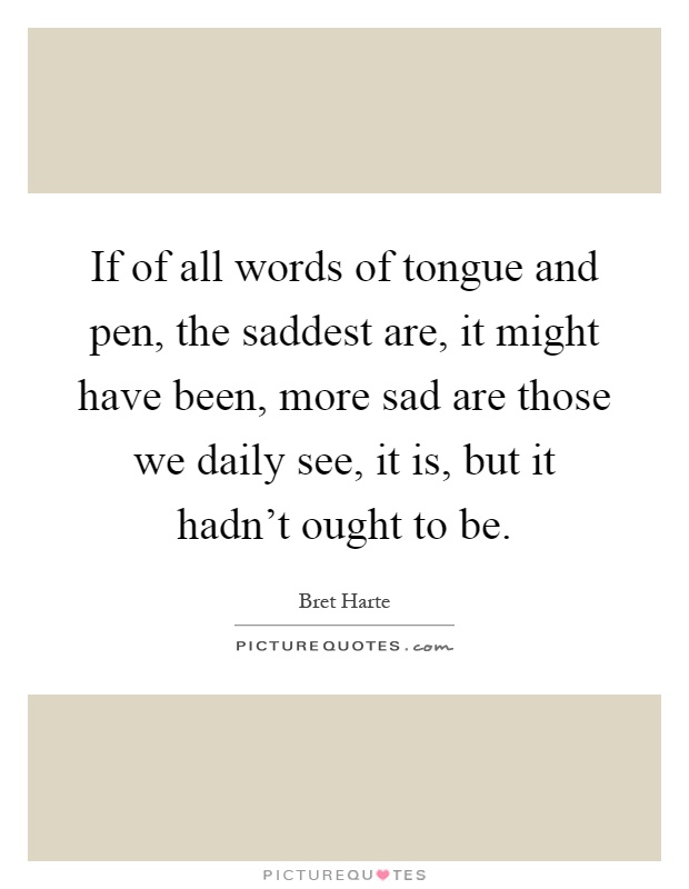 If of all words of tongue and pen, the saddest are, it might have been, more sad are those we daily see, it is, but it hadn't ought to be Picture Quote #1