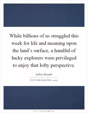 While billions of us struggled this week for life and meaning upon the land’s surface, a handful of lucky explorers were privileged to enjoy that lofty perspective Picture Quote #1