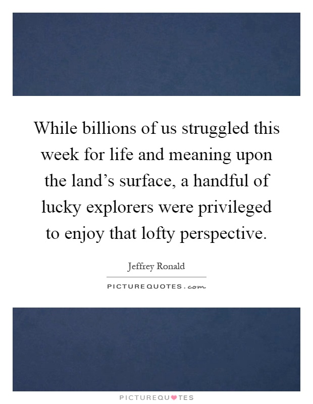 While billions of us struggled this week for life and meaning upon the land's surface, a handful of lucky explorers were privileged to enjoy that lofty perspective Picture Quote #1