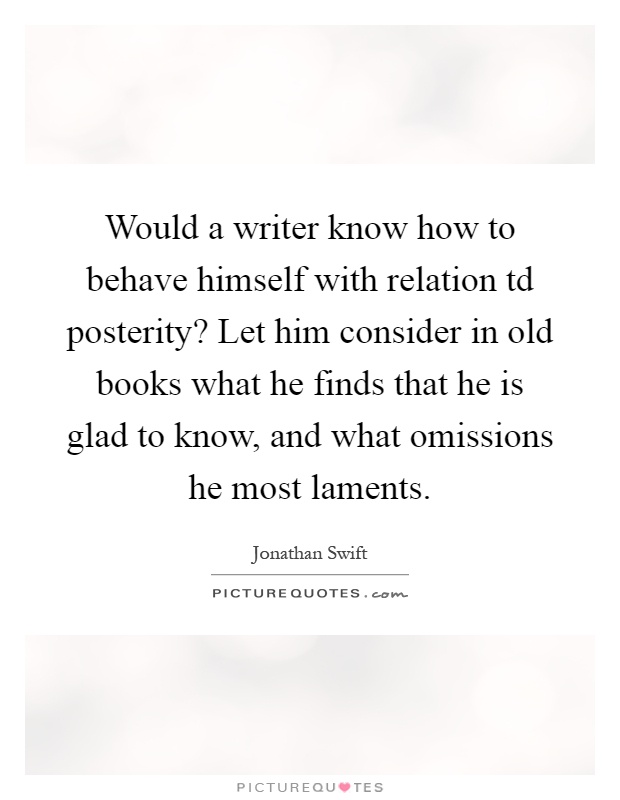 Would a writer know how to behave himself with relation td posterity? Let him consider in old books what he finds that he is glad to know, and what omissions he most laments Picture Quote #1