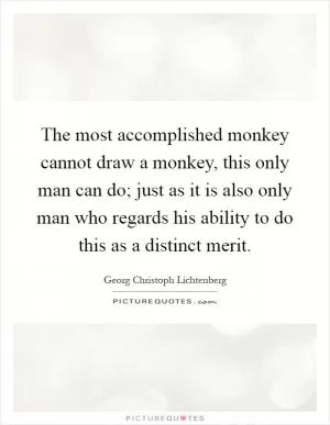 The most accomplished monkey cannot draw a monkey, this only man can do; just as it is also only man who regards his ability to do this as a distinct merit Picture Quote #1