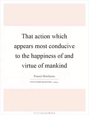 That action which appears most conducive to the happiness of and virtue of mankind Picture Quote #1