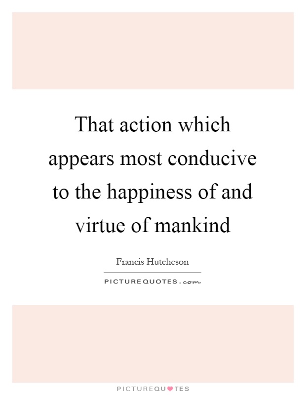 That action which appears most conducive to the happiness of and virtue of mankind Picture Quote #1