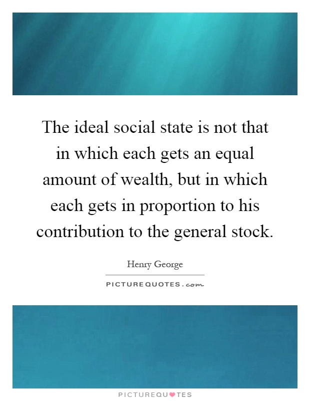 The ideal social state is not that in which each gets an equal amount of wealth, but in which each gets in proportion to his contribution to the general stock Picture Quote #1