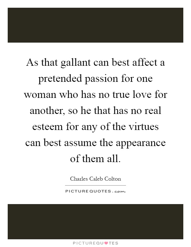 As that gallant can best affect a pretended passion for one woman who has no true love for another, so he that has no real esteem for any of the virtues can best assume the appearance of them all Picture Quote #1