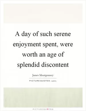 A day of such serene enjoyment spent, were worth an age of splendid discontent Picture Quote #1