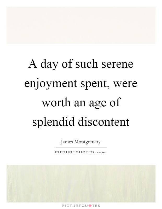A day of such serene enjoyment spent, were worth an age of splendid discontent Picture Quote #1