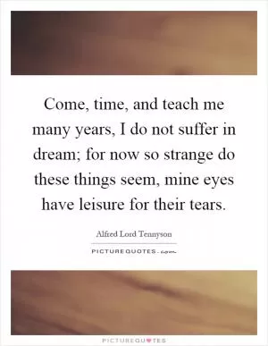 Come, time, and teach me many years, I do not suffer in dream; for now so strange do these things seem, mine eyes have leisure for their tears Picture Quote #1