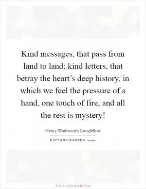 Kind messages, that pass from land to land; kind letters, that betray the heart’s deep history, in which we feel the pressure of a hand, one touch of fire, and all the rest is mystery! Picture Quote #1