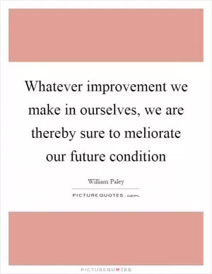 Whatever improvement we make in ourselves, we are thereby sure to meliorate our future condition Picture Quote #1