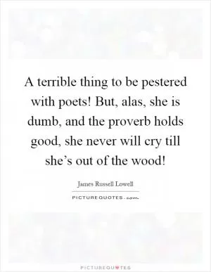 A terrible thing to be pestered with poets! But, alas, she is dumb, and the proverb holds good, she never will cry till she’s out of the wood! Picture Quote #1