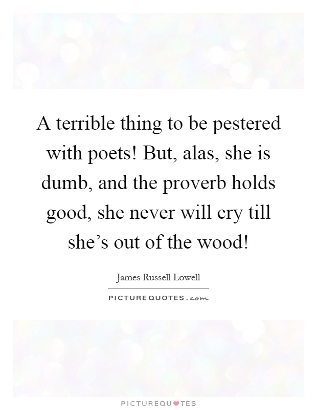 A terrible thing to be pestered with poets! But, alas, she is dumb, and the proverb holds good, she never will cry till she's out of the wood! Picture Quote #1