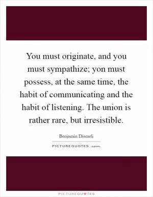 You must originate, and you must sympathize; yon must possess, at the same time, the habit of communicating and the habit of listening. The union is rather rare, but irresistible Picture Quote #1