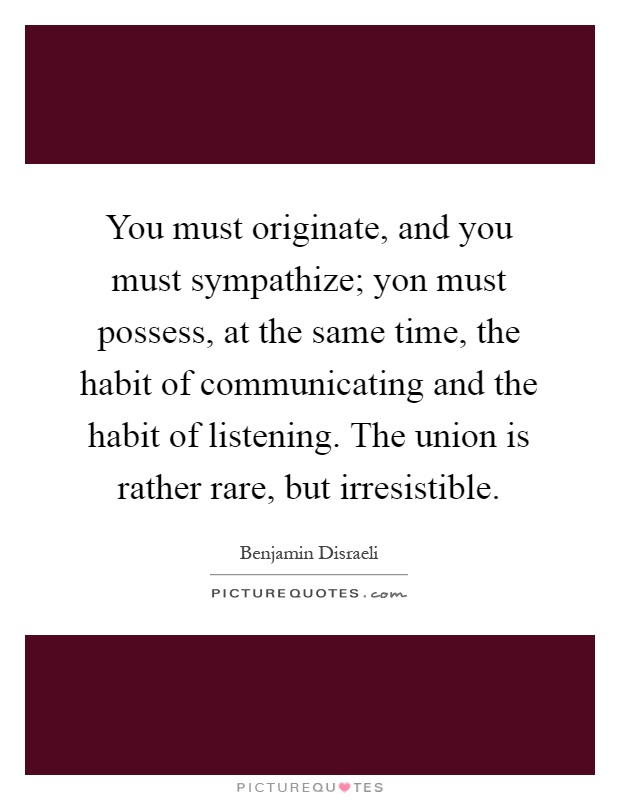 You must originate, and you must sympathize; yon must possess, at the same time, the habit of communicating and the habit of listening. The union is rather rare, but irresistible Picture Quote #1