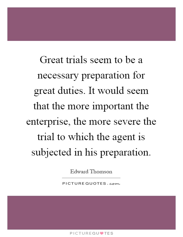 Great trials seem to be a necessary preparation for great duties. It would seem that the more important the enterprise, the more severe the trial to which the agent is subjected in his preparation Picture Quote #1