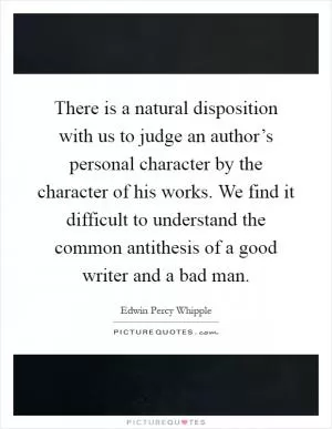 There is a natural disposition with us to judge an author’s personal character by the character of his works. We find it difficult to understand the common antithesis of a good writer and a bad man Picture Quote #1