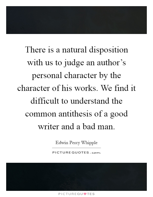 There is a natural disposition with us to judge an author's personal character by the character of his works. We find it difficult to understand the common antithesis of a good writer and a bad man Picture Quote #1