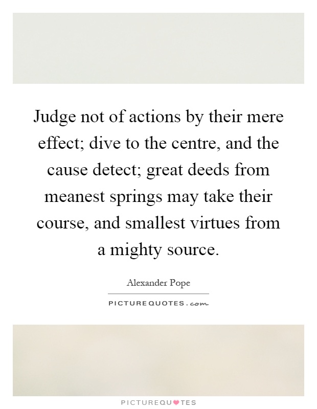 Judge not of actions by their mere effect; dive to the centre, and the cause detect; great deeds from meanest springs may take their course, and smallest virtues from a mighty source Picture Quote #1