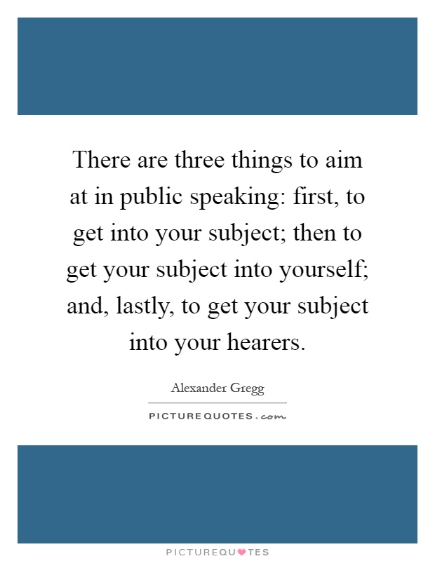 There are three things to aim at in public speaking: first, to get into your subject; then to get your subject into yourself; and, lastly, to get your subject into your hearers Picture Quote #1