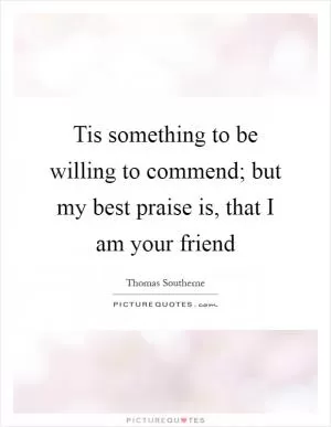 Tis something to be willing to commend; but my best praise is, that I am your friend Picture Quote #1