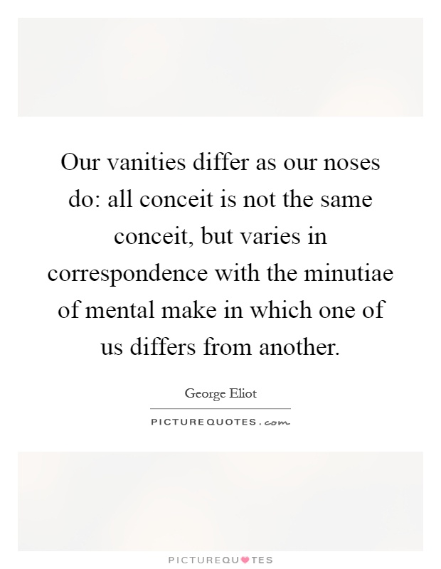 Our vanities differ as our noses do: all conceit is not the same conceit, but varies in correspondence with the minutiae of mental make in which one of us differs from another Picture Quote #1