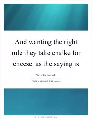 And wanting the right rule they take chalke for cheese, as the saying is Picture Quote #1