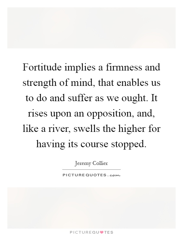 Fortitude implies a firmness and strength of mind, that enables us to do and suffer as we ought. It rises upon an opposition, and, like a river, swells the higher for having its course stopped Picture Quote #1