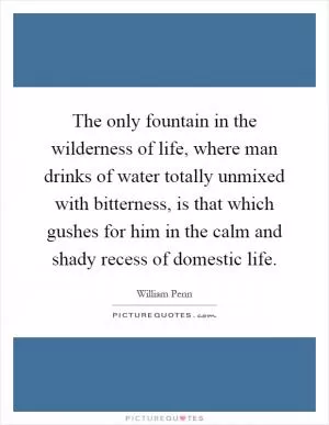 The only fountain in the wilderness of life, where man drinks of water totally unmixed with bitterness, is that which gushes for him in the calm and shady recess of domestic life Picture Quote #1