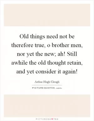 Old things need not be therefore true, o brother men, nor yet the new; ah! Still awhile the old thought retain, and yet consider it again! Picture Quote #1