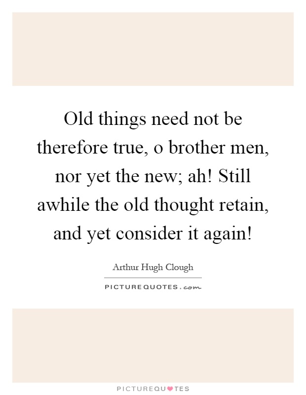 Old things need not be therefore true, o brother men, nor yet the new; ah! Still awhile the old thought retain, and yet consider it again! Picture Quote #1