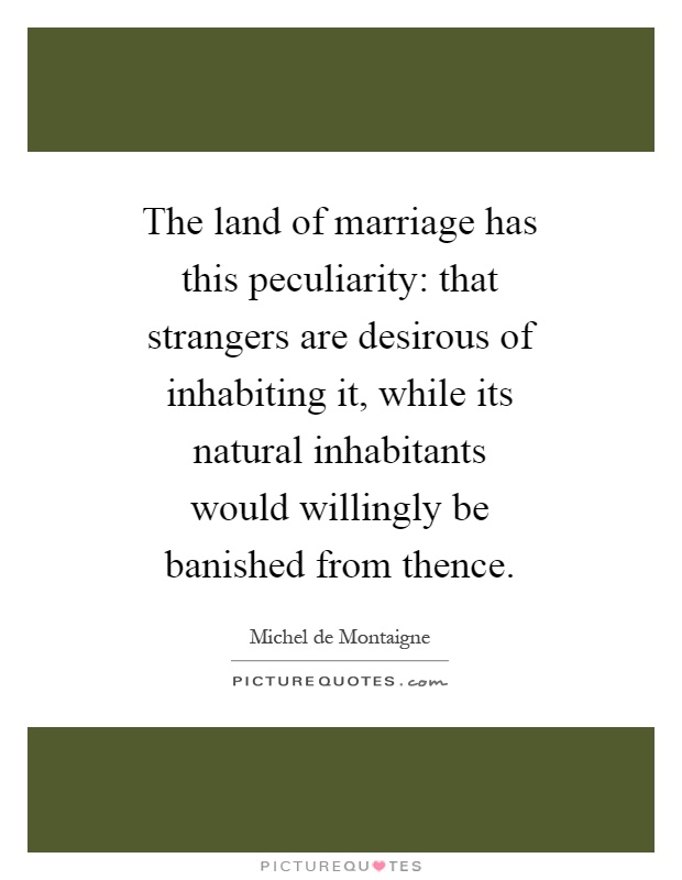 The land of marriage has this peculiarity: that strangers are desirous of inhabiting it, while its natural inhabitants would willingly be banished from thence Picture Quote #1
