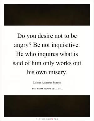 Do you desire not to be angry? Be not inquisitive. He who inquires what is said of him only works out his own misery Picture Quote #1