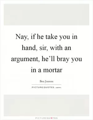 Nay, if he take you in hand, sir, with an argument, he’ll bray you in a mortar Picture Quote #1
