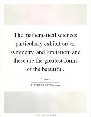 The mathematical sciences particularly exhibit order, symmetry, and limitation; and these are the greatest forms of the beautiful Picture Quote #1