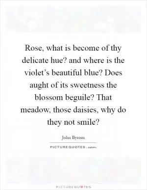 Rose, what is become of thy delicate hue? and where is the violet’s beautiful blue? Does aught of its sweetness the blossom beguile? That meadow, those daisies, why do they not smile? Picture Quote #1